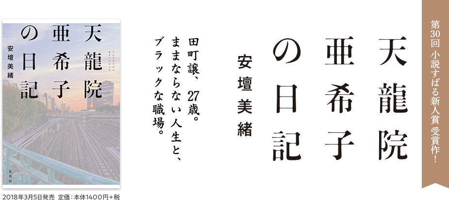 第30回 小説すばる新人賞 受賞作！ 天龍院亜希子の日記 安壇美緒 田町譲、27歳。ままならない人生と、ブラックな職場。 2018年3月5日発売  定価：本体1400円＋税