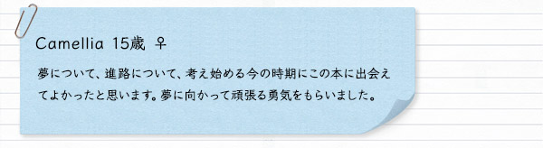 Camellia 15歳 ♀　夢について、進路について、考え始める今の時期にこの本に出会えてよかったと思います。夢に向かって頑張る勇気をもらいました。