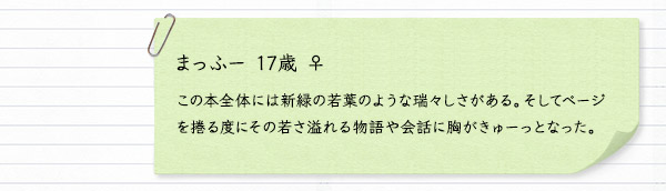 まっふー 17歳 ♀　この本全体には新緑の若葉のような瑞々しさがある。そしてページを捲る度にその若さ溢れる物語や会話に胸がきゅーっとなった。