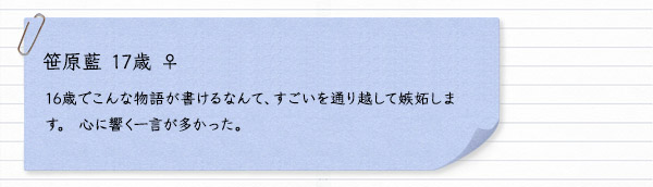 笹原藍 17歳 ♀　16歳でこんな物語が書けるなんて、すごいを通り越して嫉妬します。 心に響く一言が多かった。