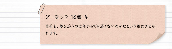 ぴーなっつ 18歳 ♀　自分も、夢を追うのは今からでも遅くないのかなという気にさせられます。