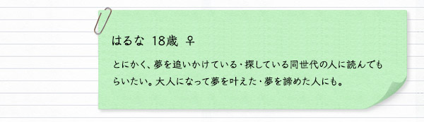 はるな 18歳 ♀　とにかく、夢を追いかけている・探している同世代の人に読んでもらいたい。大人になって夢を叶えた・夢を諦めた人にも。