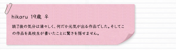 hikaru 19歳 ♀　読了後の気分は清々しく、何だか元気が出る作品でした。そしてこの作品を高校生が書いたことに驚きを隠せません。