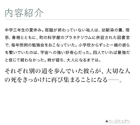 内容紹介　中学三年生の夏休み。宿題が終わっていない祐人は、幼馴染の薫、理奈、春樹とともに、町の科学館のプラネタリウムに併設された図書室で、毎年恒例の勉強会をおこなっていた。小学校からずっと一緒の彼らを繫いでいたのは、宇宙への強い好奇心だった。四人でいれば最強だと信じて疑わなかった。時が経ち、大人になるまでは。　それぞれ別の道を歩んでいた彼らが、大切な人の死をきっかけに再び集まることになる――。