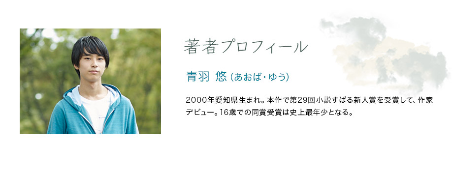 著者プロフィール　青羽 悠（あおば・ゆう）　2000年愛知県生まれ。本作で第29回小説すばる新人賞を受賞して、作家デビュー。16歳での同賞受賞は史上最年少となる。