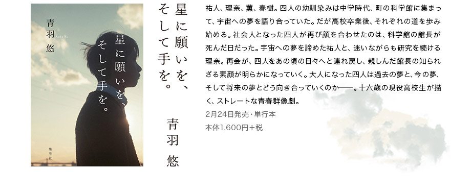 星に願いを、そして手を。　青葉悠　祐人、理奈、薫、春樹。四人の幼馴染みは中学時代、町の科学館に集まって、宇宙への夢を語り合っていた。だが高校卒業後、それぞれの道を歩み始める。社会人となった四人が再び顔を合わせたのは、科学館の館長が死んだ日だった。宇宙への夢を諦めた祐人と、迷いながらも研究を続ける理奈。再会が、四人をあの頃の日々へと連れ戻し、親しんだ館長の知られざる素顔が明らかになっていく。大人になった四人は過去の夢と、今の夢、そして将来の夢とどう向き合っていくのか─。十六歳の現役高校生が描く、ストレートな青春群像劇。　2月24日発売・単行本　本体1,600円＋税