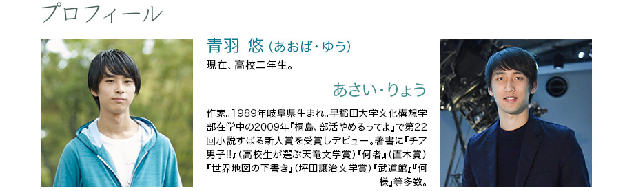 プロフィール　青羽 悠（あおば・ゆう）　現在、高校二年生。　あさい・りょう　作家。1989年岐阜県生まれ。早稲田大学文化構想学部在学中の2009年『桐島、部活やめるってよ』で第22回小説すばる新人賞を受賞しデビュー。著書に『チア男子!!』（高校生が選ぶ天竜文学賞）『何者』（直木賞）『世界地図の下書き』（坪田譲治文学賞）『武道館』『何様』等多数。