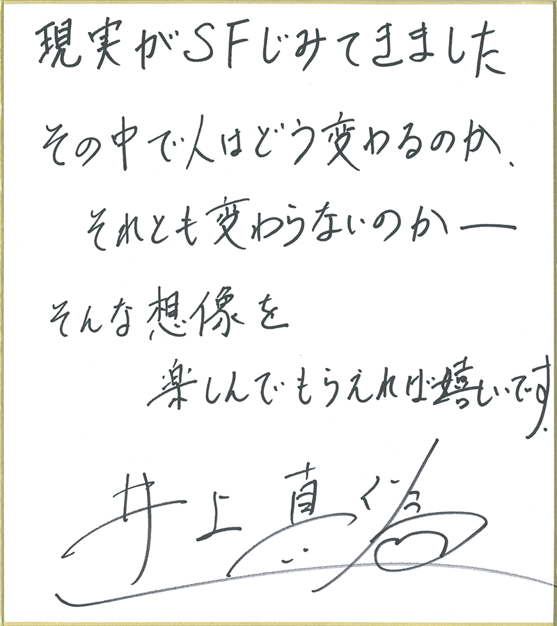 現実がSFじみてきました。その中で人はどう変わるのか。それとも変わらないのか── そんな想像を楽しんでもらえれば嬉しいです。 井上真偽