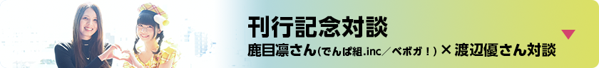 刊行記念対談 鹿目凛さん（でんぱ組.inc／ベボガ！）×渡辺優さん対談