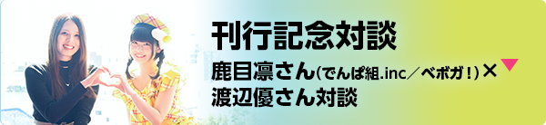 刊行記念対談 鹿目凛さん（でんぱ組.inc／ベボガ！）×渡辺優さん対談