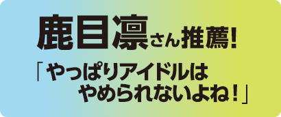 鹿目凛さん推薦!「やっぱりアイドルはやめられないよね！」