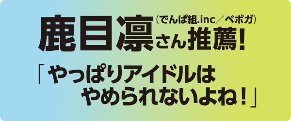 鹿目凛さん推薦!（でんぱ組.inc／ベボガ）「やっぱりアイドルはやめられないよね！」