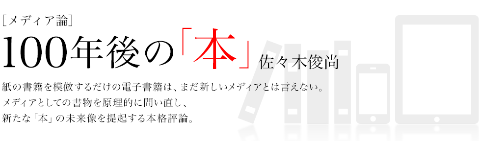 ［メディア論］ 100年後の「本」 佐々木俊尚 紙の書籍を模倣するだけの電子書籍は、まだ新しいメディアとは言えない。
メディアとしての書物を原理的に問い直し、
新たな「本」の未来像を提起する本格評論。