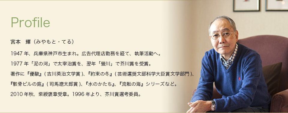 Profile　宮本　輝（みやもと・てる）　1947年、兵庫県神戸市生まれ。広告代理店勤務を経て、執筆活動へ。1977年「泥の河」で太宰治賞を、翌年「螢川」で芥川賞を受賞。著作に『優駿』(吉川英治文学賞)、『約束の冬』(芸術選奨文部科学大臣賞文学部門)、『骸骨ビルの庭』(司馬遼太郎賞)、『水のかたち』、『流転の海』シリーズなど。2010年秋、紫綬褒章受章。1996年より、芥川賞選考委員。