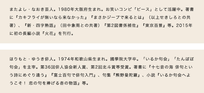 またよし・なおき芸人。1980年大阪府生まれ。お笑いコンビ「ピース」として活躍中。著書に『カキフライが無いなら来なかった』『まさかジープで来るとは』（以上せきしろとの共著）、『新・四字熟語』（田中象雨との共著）『第2図書係補佐』『東京百景』等。2015年に初の長編小説『火花』を刊行。　ほりもと・ゆうき俳人。1974年和歌山県生まれ。國學院大学卒。「いるか句会」「たんぽぽ句会」を主宰。第36回俳人協会新人賞、第2回北斗賞等受賞。著書に『十七音の海 俳句という詩にめぐり逢う』『富士百句で俳句入門』、句集『熊野曼陀羅』、小説『いるか句会へようこそ！ 恋の句を捧げる杏の物語』等。