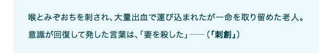 喉とみぞおちを刺され、大量出血で運び込まれたが一命を取り留めた老人。意識が回復して発した言葉は、「妻を殺した」――（「刺創」）