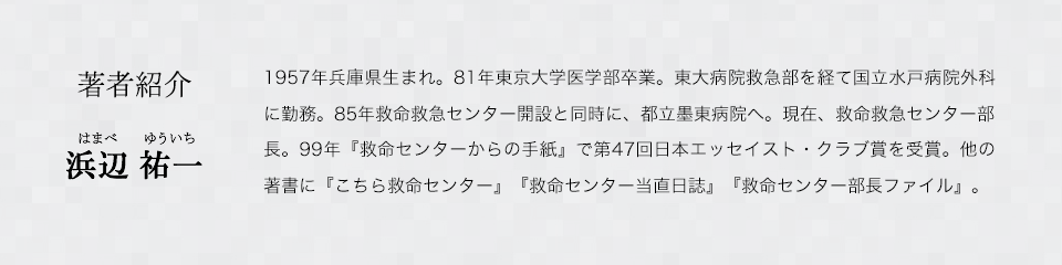 著者紹介　浜辺 祐一（はまべゆういち）　1957年兵庫県生まれ。81年東京大学医学部卒業。東大病院救急部を経て国立水戸病院外科に勤務。85年救命救急センター開設と同時に、都立墨東病院へ。現在、救命救急センター部長。99年『救命センターからの手紙』で第47回日本エッセイスト・クラブ賞を受賞。他の著書に『こちら救命センター』『救命センター当直日誌』『救命センター部長ファイル』。