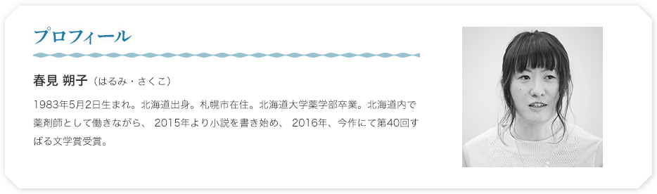 プロフィール　春見 朔子（はるみ・さくこ）
1983年5月2日生まれ。北海道出身。札幌市在住。北海道大学薬学部卒業。北海道内で薬剤師として働きながら、 2015年より小説を書き始め、 2016年、今作にて第40回すばる文学賞受賞。 