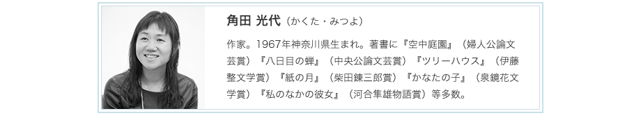 角田 光代（かくた・みつよ）
作家。1967年神奈川県生まれ。著書に『空中庭園』（婦人公論文芸賞）『八日目の蝉』（中央公論文芸賞）『ツリーハウス』（伊藤整文学賞）『紙の月』（柴田錬三郎賞）『かなたの子』（泉鏡花文学賞）『私のなかの彼女』（河合隼雄物語賞）等多数。