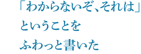 「わからないぞ、それは」ということをふわっと書いた