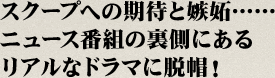 スクープへの期待と嫉妬…… ニュース番組の裏側にある リアルなドラマに脱帽！