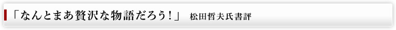 「なんとまあ贅沢な物語だろう！」　松田哲夫氏書評