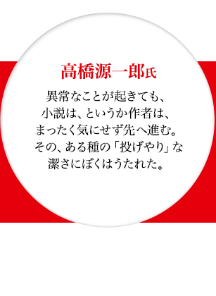 高橋源一郎氏　異常なことが起きても、小説は、というか作者は、まったく気にせず先へ進む。その、ある種の「投げやり」な潔さにぼくはうたれた。