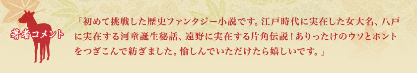 著者コメント　「初めて挑戦した歴史ファンタジー小説です。江戸時代に実在した女大名、八戸に実在する河童誕生秘話、遠野に実在する片角伝説！ありったけのウソとホントをつぎこんで紡ぎました。愉しんでいただけたら嬉しいです。」