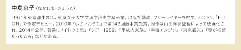 中島京子（なかじま・きょうこ）　1964年東京都生まれ。東京女子大学文理学部史学科卒業。出版社勤務、フリーライターを経て、2003年『ＦＵＴＯＮ』で作家デビュー。2010年『小さいおうち』で第143回直木賞受賞。同作は山田洋次監督によって映画化され、2014年公開。著書に『イトウの恋』『ツアー1989』『平成大家族』『宇宙エンジン』『東京観光』『妻が椎茸だったころ』などがある。