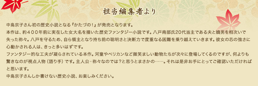 担当編集者より　中島京子さん初の歴史小説となる『かたづの！』が発売となります。本作は、約４００年前に実在した女大名を描いた歴史ファンタジー小説です。八戸南部氏20代当主である夫と嫡男を相次いで失った祢々。八戸を守るため、自ら領主となり持ち前の聡明さと決断力で度重なる困難を乗り越えていきます。彼女の芯の強さに心動かされる人は、きっと多いはずです。ファンタジー的な工夫が凝らされている本作。河童やペリカンなど微笑ましい動物たちが次々に登場してくるのですが、何よりも驚きなのが視点人物（語り手）です。主人公・祢々なのでは？と思うとまさかの……。それは是非お手にとってご確認いただければと思います。中島京子さんしか書けない歴史小説、お楽しみください。