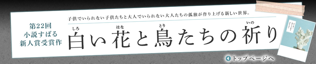 第22回 小説すばる 新人賞受賞作　子供でいられない子供たちと大人でいられない大人たちの孤独が作り上げる新しい世界。｜ 白い花と鳥たちの祈り