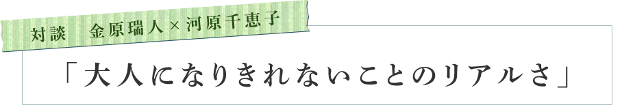 対談　金原瑞人×河原千恵子　「大人になりきれないことのリアルさ」
