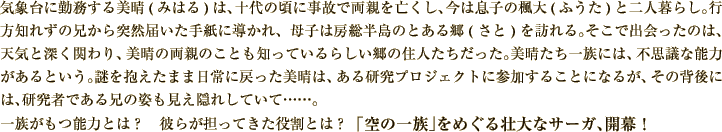 気象台に勤務する美(み)晴(はる)は、十代の頃に事故で両親を亡くし、今は息子の楓(ふう)大(た)と二人暮らし。行方知れずの兄から突然届いた手紙に導かれ、母子は房総半島のとある郷(さと)を訪れる。そこで出会ったのは、天気と深く関わり、美晴の両親のことも知っているらしい郷の住人たちだった。美晴たち一族には、不思議な能力があるという。
謎を抱えたまま日常に戻った美晴は、ある研究プロジェクトに参加することになるが、その背後には、研究者である兄の姿も見え隠れしていて……。
一族がもつ能力とは？　彼らが担ってきた役割とは？
「空の一族」をめぐる壮大なサーガ、開幕！