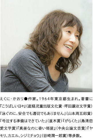 えくに・かおり●作家。１９６４年東京都生まれ。著書に『こうばしい日々』（産経児童出版文化賞・坪田譲治文学賞）『泳ぐのに、安全でも適切でもありません』（山本周五郎賞）『号泣する準備はできていた』（直木賞）『がらくた』(島清恋愛文学賞)『真昼なのに昏い部屋』（中央公論文芸賞）『ヤモリ、カエル、シジミチョウ』（谷崎潤一郎賞）等多数。