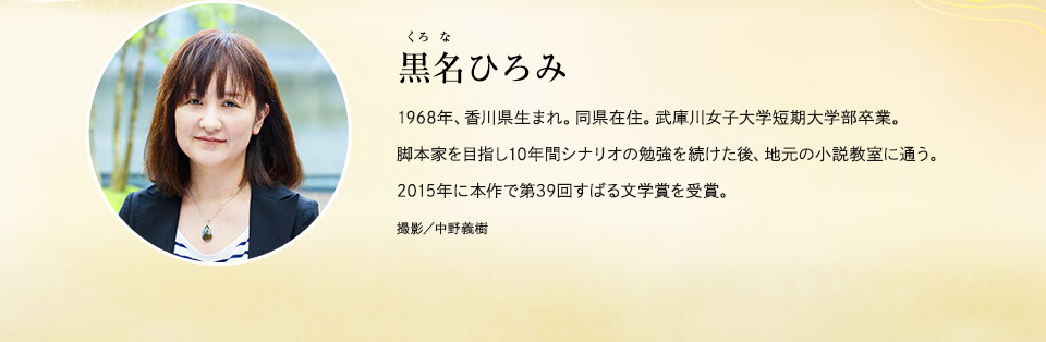 黒名(くろな)ひろみ　1968年、香川県生まれ。同県在住。武庫川女子大学短期大学部卒業。脚本家を目指し10年間シナリオの勉強を続けた後、地元の小説教室に通う。2015年に本作で第39回すばる文学賞を受賞。　撮影／中野義樹