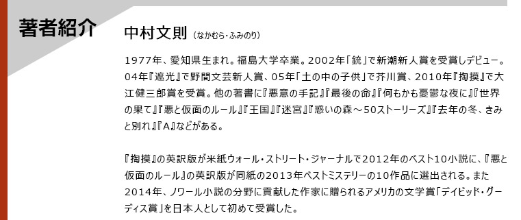 著者紹介　中村文則（なかむら・ふみのり）　1977年、愛知県生まれ。福島大学卒業。2002年「銃」で新潮新人賞を受賞しデビュー。04年『遮光』で野間文芸新人賞、05年「土の中の子供」で芥川賞、2010年『掏摸』で大江健三郎賞を受賞。他の著書に『悪意の手記』『最後の命』『何もかも憂鬱な夜に』『世界の果て』『悪と仮面のルール』『王国』『迷宮』『惑いの森〜50ストーリーズ』『去年の冬、きみと別れ』『A』などがある。　『掏摸』の英訳版が米紙ウォール・ストリート・ジャーナルで2012年のベスト10小説に、『悪と仮面のルール』の英訳版が同紙の2013年ベストミステリーの10作品に選出される。また2014年、ノワール小説の分野に貢献した作家に贈られるアメリカの文学賞「デイビッド・グーディス賞」を日本人として初めて受賞した。