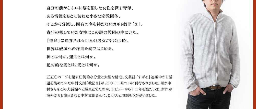 自分の自分の前からふいに姿を消した女性を探す青年、ある情報をもとに訪ねた小さな宗教団体、そこから分派し、固有の名を持たないカルト教団「X」、青年の探していた女性はこの謎の教団の中にいた。「運命」に翻弄される四人の男女が出会う時、世界は破滅への序曲を奏ではじめる。神とは何か。運命とは何か。絶対的な闇とは、光とは何か。　五五〇ページを超す圧倒的な分量と大胆な構成、文芸誌「すばる」連載中から話題を集めていた中村文則『教団X』が、この十二月ついに刊行されました。何が中村さんをこの大長編へと駆り立てたのか。デビューから十二年を経たいま、新作が海外からも注目される中村文則さんに、じっくりとお話をうかがいました。