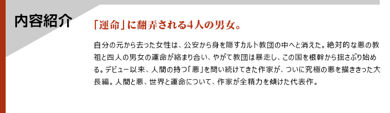 内容紹介　「運命」に翻弄される4人の男女。　自分の元から去った女性は、公安から身を隠すカルト教団の中へと消えた。絶対的な悪の教祖と四人の男女の運命が絡まり合い、やがて教団は暴走し、この国を根幹から揺さぶり始める。デビュー以来、人間の持つ「悪」を問い続けてきた作家が、ついに究極の悪を描ききった大長編。人間と悪、世界と運命について、作家が全精力を傾けた代表作。