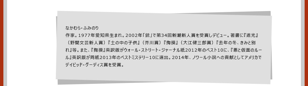 なかむら・ふみのり　作家。1977年愛知県生まれ。2002年「銃」で第34回新潮新人賞を受賞しデビュー。著書に『遮光』（野間文芸新人賞）『土の中の子供』（芥川賞）『掏摸』（大江健三郎賞）『去年の冬、きみと別れ』等。また、『掏摸』英訳版がウォール・ストリート・ジャーナル紙2012年のベスト10に、『悪と仮面のルール』英訳版が同紙2013年のベストミステリー10に選出。2014年、ノワール小説への貢献としてアメリカでデイビッド・グーディス賞を受賞。