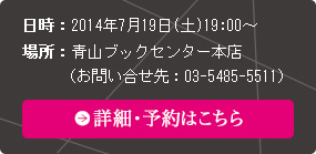 日時：2014年7月19日(土)19:00～　場所：青山ブックセンター本店　（お問い合せ先：03-5485-5511）