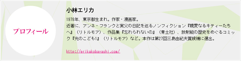 プロフィール　小林エリカ　1978年、東京都生まれ。作家・漫画家。近著に、アンネ・フランクと実父の日記を巡るノンフィクション『親愛なるキティーたちへ』（リトルモア）、作品集『忘れられないの』（青土社）、放射能の歴史をめぐるコミック『光のこども1』（リトルモア）など。本作は第27回三島由紀夫賞候補に選出。
