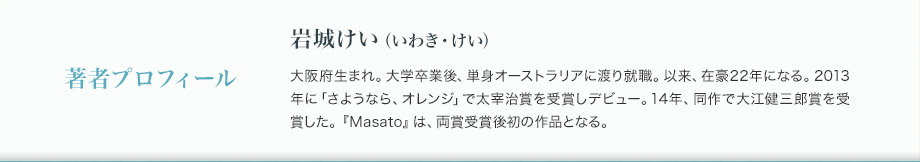 著者プロフィール　岩城けい（いわき・けい）　大阪府生まれ。大学卒業後、単身オーストラリアに渡り就職。以来、在豪22年になる。2013年に「さようなら、オレンジ」で太宰治賞を受賞しデビュー。14年、同作で大江健三郎賞を受賞した。『Masato』は、両賞受賞後初の作品となる。