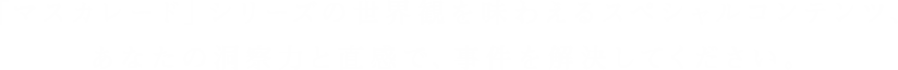 「マスカレード」シリーズの世界観を味わえるスペシャルコンテンツ、あなたの洞察力と直感で、事件を解決してください。