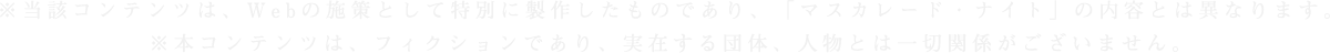 ※当該コンテンツは、Webの施策として特別に製作したものであり、「マスカレード・ナイト」の内容とは異なります。※本コンテンツは、フィクションであり、実在する団体、人物とは一切関係がございません。