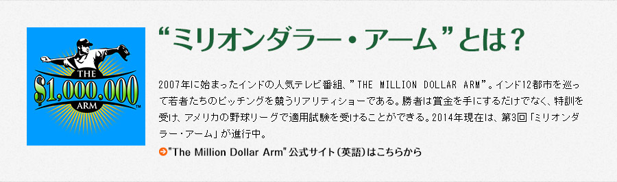 “ミリオンダラー・アーム”とは？　2007年に始まったインドの人気テレビ番組、”THE MILLION DOLLAR ARM”。インド12都市を巡って若者たちのピッチングを競うリアリティショーである。勝者は賞金を手にするだけでなく、特訓を受け、アメリカの野球リーグで適用試験を受けることができる。2014年現在は、第3回「ミリオンダラー・アーム」が進行中。