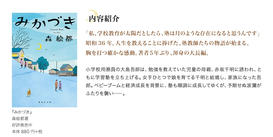 『みかづき』　森絵都著　好評発売中　本体880 円＋税　内容紹介　「私、学校教育が太陽だとしたら、塾は月のような存在になると思うんです」昭和36年。人生を教えることに捧げた、塾教師たちの物語が始まる。胸を打つ確かな感動。著者５年ぶり、渾身の大長編。　小学校用務員の大島吾郎は、勉強を教えていた児童の母親、赤坂千明に誘われ、ともに学習塾を立ち上げる。女手ひとつで娘を育てる千明と結婚し、家族になった吾郎。ベビーブームと経済成長を背景に、塾も順調に成長してゆくが、予期せぬ波瀾がふたりを襲い――。