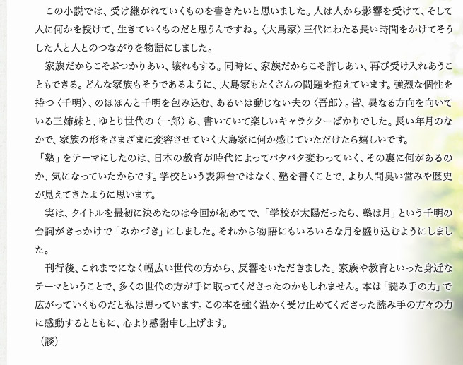 　この小説では、受け継がれていくものを書きたいと思いました。人は人から影響を受けて、そして人に何かを授けて、生きていくものだと思うんですね。〈大島家〉三代にわたる長い時間をかけてそうした人と人とのつながりを物語にしました。　家族だからこそぶつかりあい、壊れもする。同時に、家族だからこそ許しあい、再び受け入れあうこともできる。どんな家族もそうであるように、大島家もたくさんの問題を抱えています。強烈な個性を持つ〈千明〉、のほほんと千明を包み込む、あるいは動じない夫の〈吾郎〉。皆、異なる方向を向いている三姉妹と、ゆとり世代の〈一郎〉ら、書いていて楽しいキャラクターばかりでした。長い年月のなかで、家族の形をさまざまに変容させていく大島家に何か感じていただけたら嬉しいです。「塾」をテーマにしたのは、日本の教育が時代によってバタバタ変わっていく、その裏に何があるのか、気になっていたからです。学校という表舞台ではなく、塾を書くことで、より人間臭い営みや歴史が見えてきたように思います。　実は、タイトルを最初に決めたのは今回が初めてで、「学校が太陽だったら、塾は月」という千明の台詞がきっかけで「みかづき」にしました。それから物語にもいろいろな月を盛り込むようにしました。　刊行後、これまでになく幅広い世代の方から、反響をいただきました。家族や教育といった身近なテーマということで、多くの世代の方が手に取ってくださったのかもしれません。本は「読み手の力」で広がっていくものだと私は思っています。この本を強く温かく受け止めてくださった読み手の方々の力に感動するとともに、心より感謝申し上げます。（談）