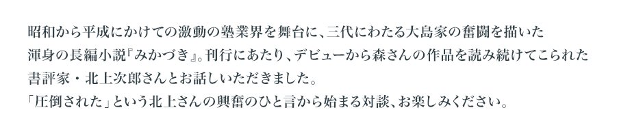 昭和から平成にかけての激動の塾業界を舞台に、三代にわたる大島家の奮闘を描いた渾身の長編小説『みかづき』。刊行にあたり、デビューから森さんの作品を読み続けてこられた書評家・北上次郎さんとお話しいただきました。　「圧倒された」という北上さんの興奮のひと言から始まる対談、お楽しみください。