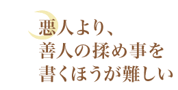 悪人より、善人の揉め事を書くほうが難しい