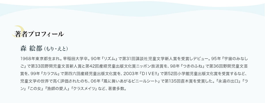 著者プロフィール　森 絵都（もり・えと）　1968年東京都生まれ。早稲田大学卒。90年『リズム』で第31回講談社児童文学新人賞を受賞しデビュー。95年『宇宙のみなしご』で第33回野間児童文芸新人賞と第42回産経児童出版文化賞ニッポン放送賞を、98年『つきのふね』で第36回野間児童文芸賞を、99年『カラフル』で第四六回産経児童出版文化賞を、2003年『ＤＩＶＥ!!』で第52回小学館児童出版文化賞を受賞するなど、児童文学の世界で高く評価されたのち、06年『風に舞いあがるビニールシート』で第135回直木賞を受賞した。『永遠の出口』『ラン』『この女』『漁師の愛人』『クラスメイツ』など、著書多数。